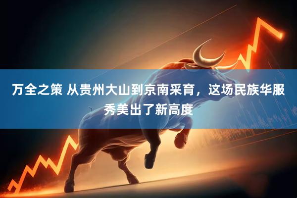 万全之策 从贵州大山到京南采育，这场民族华服秀美出了新高度