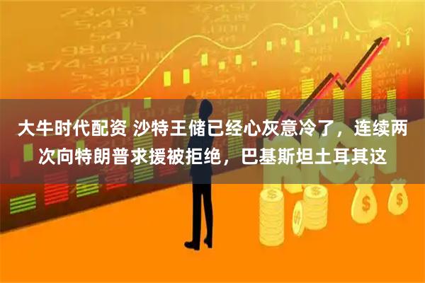 大牛时代配资 沙特王储已经心灰意冷了，连续两次向特朗普求援被拒绝，巴基斯坦土耳其这