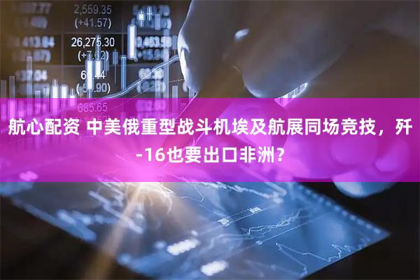 航心配资 中美俄重型战斗机埃及航展同场竞技，歼-16也要出口非洲？
