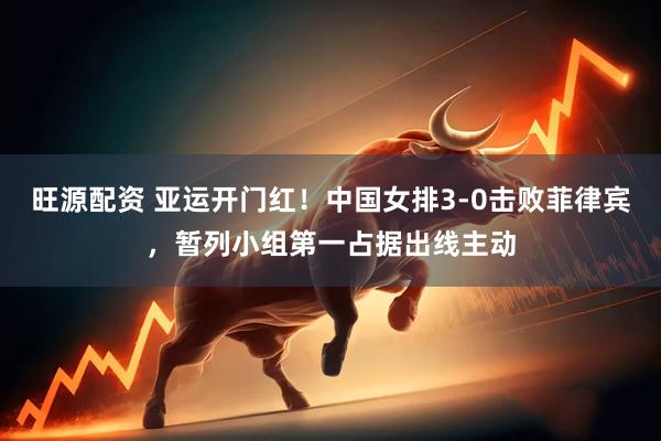 旺源配资 亚运开门红！中国女排3-0击败菲律宾，暂列小组第一占据出线主动