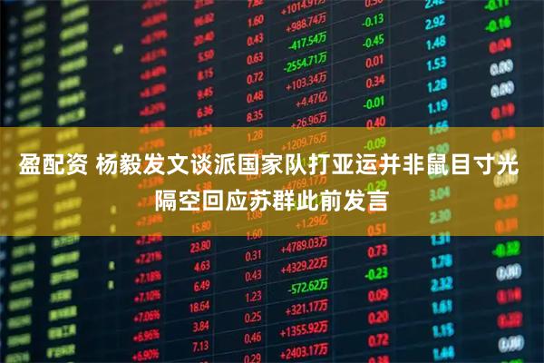 盈配资 杨毅发文谈派国家队打亚运并非鼠目寸光 隔空回应苏群此前发言