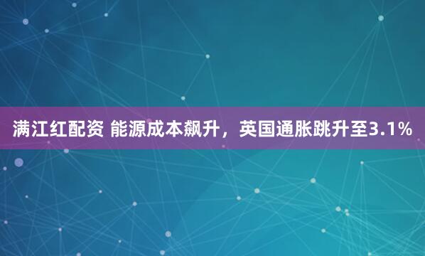 满江红配资 能源成本飙升，英国通胀跳升至3.1%