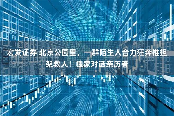 宏发证券 北京公园里，一群陌生人合力狂奔推担架救人！独家对话亲历者