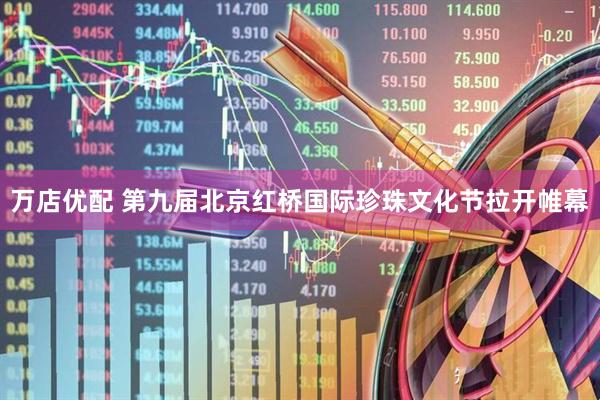 万店优配 第九届北京红桥国际珍珠文化节拉开帷幕