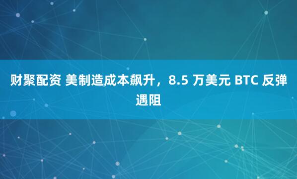 财聚配资 美制造成本飙升，8.5 万美元 BTC 反弹遇阻