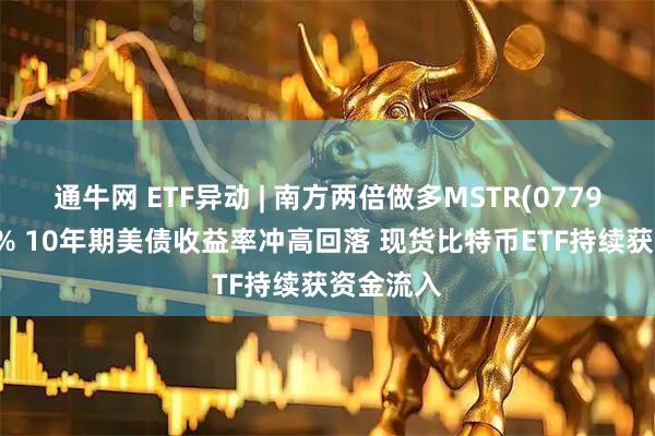 通牛网 ETF异动 | 南方两倍做多MSTR(07799)涨超8% 10年期美债收益率冲高回落 现货比特币ETF持续获资金流入