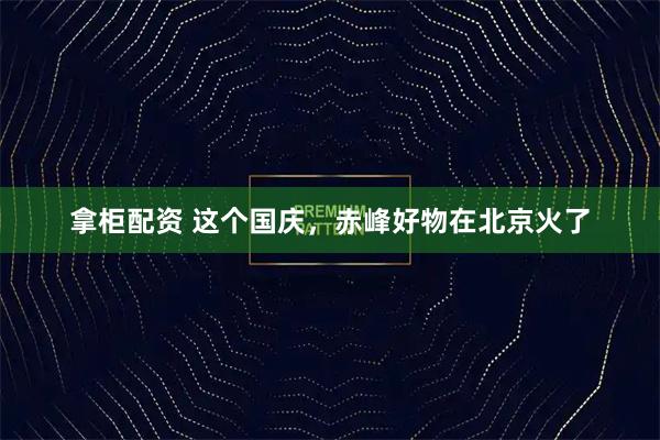 拿柜配资 这个国庆，赤峰好物在北京火了