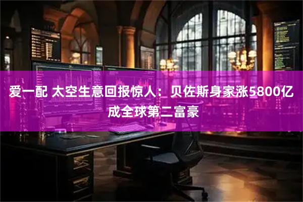 爱一配 太空生意回报惊人：贝佐斯身家涨5800亿 成全球第二富豪
