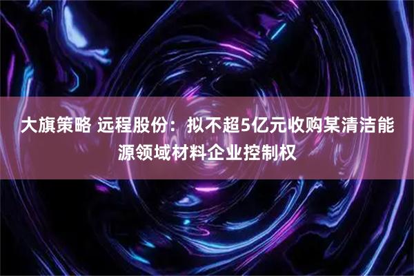 大旗策略 远程股份：拟不超5亿元收购某清洁能源领域材料企业控制权