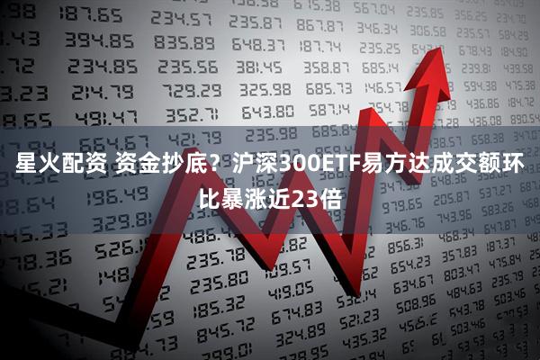 星火配资 资金抄底？沪深300ETF易方达成交额环比暴涨近23倍