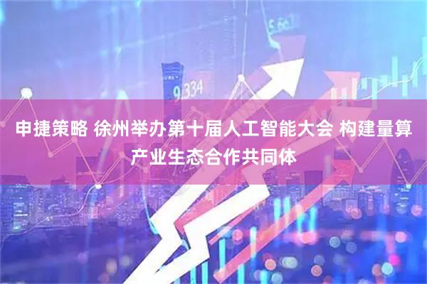 申捷策略 徐州举办第十届人工智能大会 构建量算产业生态合作共同体
