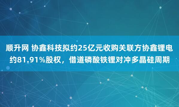 顺升网 协鑫科技拟约25亿元收购关联方协鑫锂电约81.91%股权，借道磷酸铁锂对冲多晶硅周期