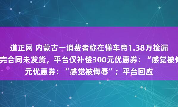 道正网 内蒙古一消费者称在懂车帝1.38万捡漏二手大众CC，签完合同未发货，平台仅补偿300元优惠券：“感觉被侮辱”；平台回应