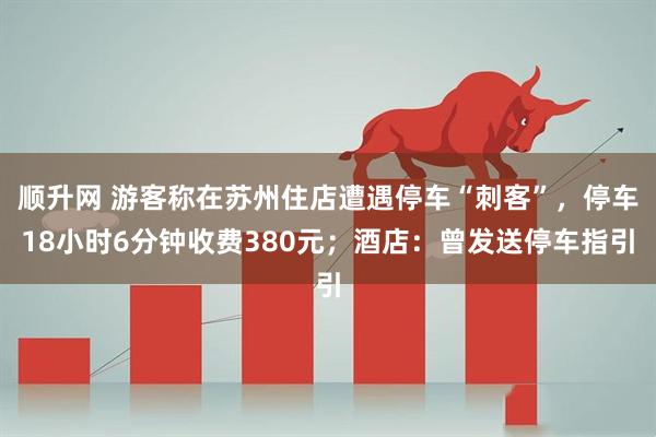 顺升网 游客称在苏州住店遭遇停车“刺客”，停车18小时6分钟收费380元；酒店：曾发送停车指引