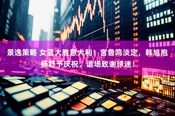 景逸策略 女篮大胜意大利！宫鲁鸣淡定，韩旭抱杨舒予庆祝，退场致谢球迷！