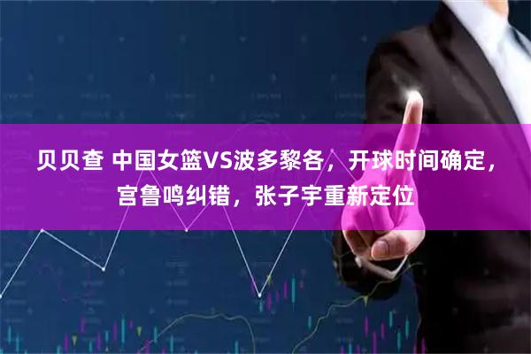 贝贝查 中国女篮VS波多黎各,开球时间确定,宫鲁鸣纠错,张子宇重新定位