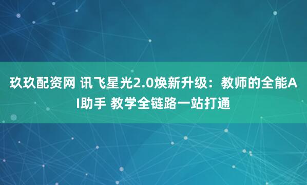 玖玖配资网 讯飞星光2.0焕新升级:教师的全能AI助手 教学全链路一站打通