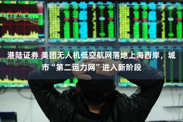 港陆证券 美团无人机低空航网落地上海西岸，城市“第二运力网”进入新阶段