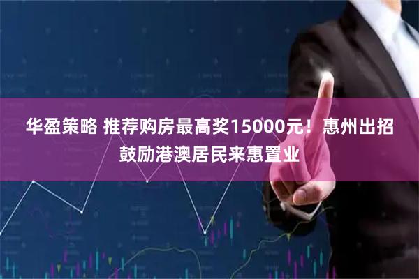 华盈策略 推荐购房最高奖15000元！惠州出招鼓励港澳居民来惠置业