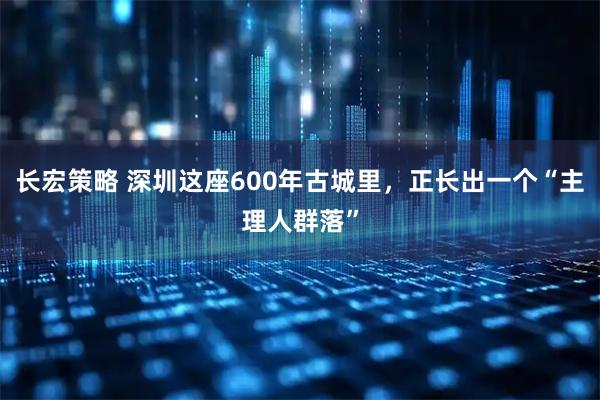 长宏策略 深圳这座600年古城里，正长出一个“主理人群落”