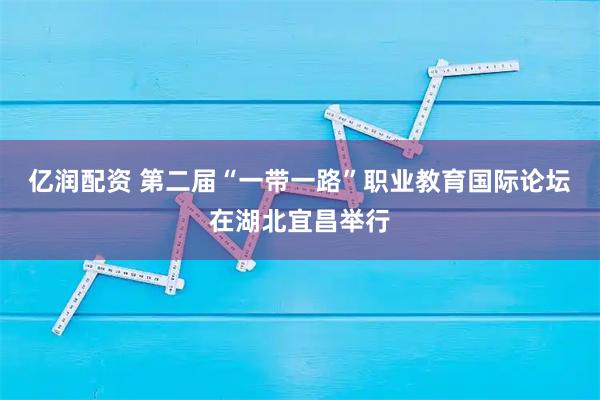 亿润配资 第二届“一带一路”职业教育国际论坛在湖北宜昌举行