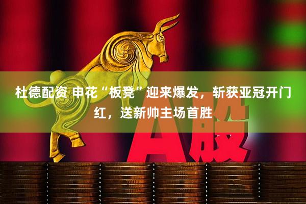 杜德配资 申花“板凳”迎来爆发，斩获亚冠开门红，送新帅主场首胜