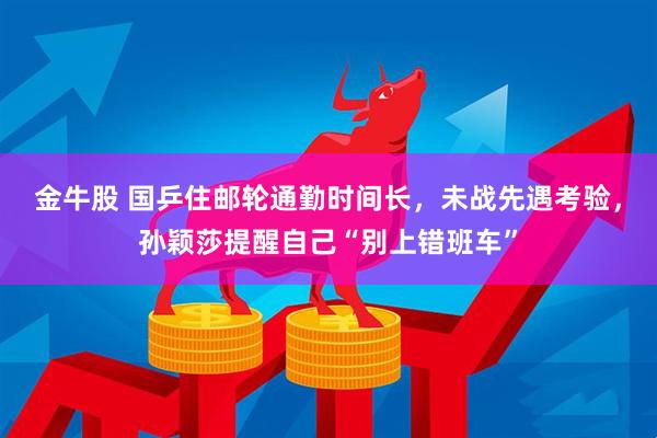 金牛股 国乒住邮轮通勤时间长，未战先遇考验，孙颖莎提醒自己“别上错班车”